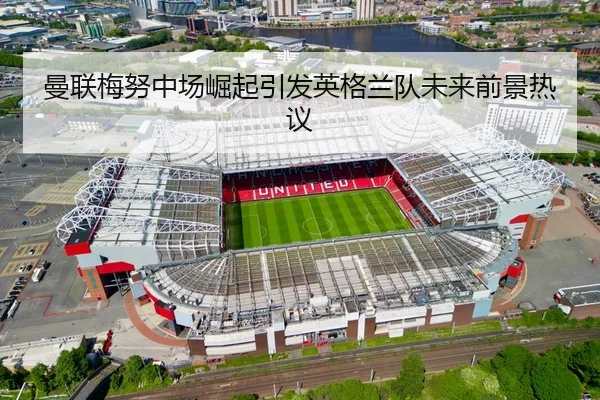 曼联梅努中场崛起引发英格兰队未来前景热议