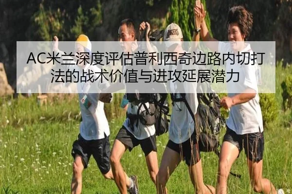 AC米兰深度评估普利西奇边路内切打法的战术价值与进攻延展潜力