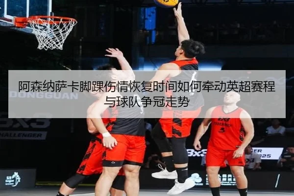 阿森纳萨卡脚踝伤情恢复时间如何牵动英超赛程与球队争冠走势