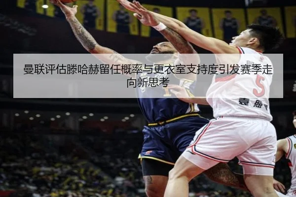 曼联评估滕哈赫留任概率与更衣室支持度引发赛季走向新思考