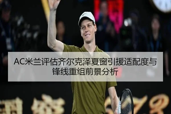 AC米兰评估齐尔克泽夏窗引援适配度与锋线重组前景分析