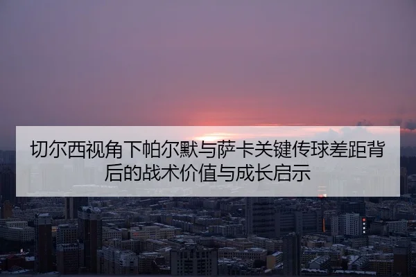 切尔西视角下帕尔默与萨卡关键传球差距背后的战术价值与成长启示