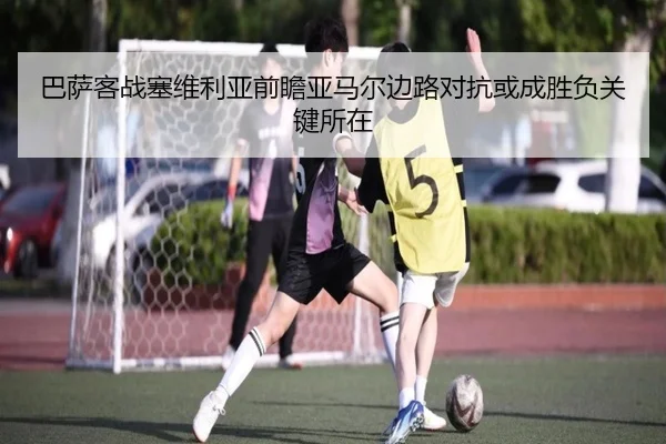 巴萨客战塞维利亚前瞻亚马尔边路对抗或成胜负关键所在
