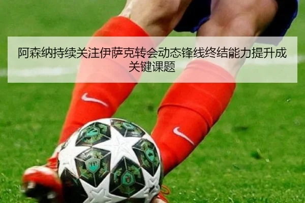 阿森纳持续关注伊萨克转会动态锋线终结能力提升成关键课题